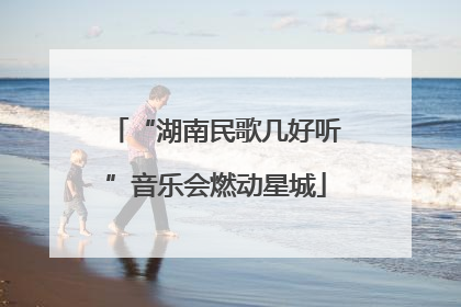 “湖南民歌几好听”音乐会燃动星城