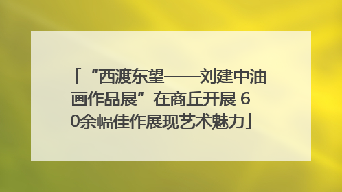 “西渡东望——刘建中油画作品展”在商丘开展 60余幅佳作展现艺术魅力