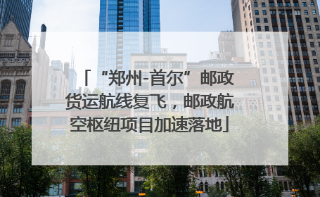 “郑州-首尔”邮政货运航线复飞，邮政航空枢纽项目加速落地