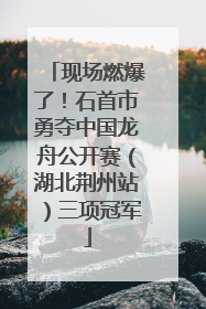 现场燃爆了！石首市勇夺中国龙舟公开赛（湖北荆州站）三项冠军