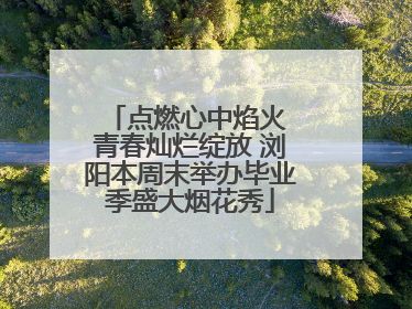 点燃心中焰火 青春灿烂绽放 浏阳本周末举办毕业季盛大烟花秀