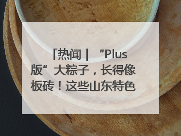 热闻｜“Plus版”大粽子，长得像板砖！这些山东特色粽子你吃过吗？