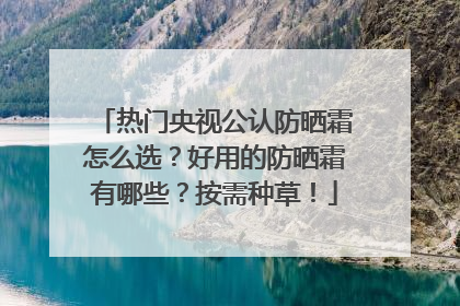 热门央视公认防晒霜怎么选？好用的防晒霜有哪些？按需种草！