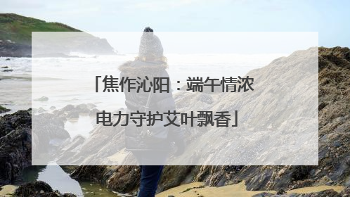 焦作沁阳：端午情浓 电力守护艾叶飘香