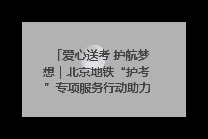爱心送考 护航梦想｜北京地铁“护考”专项服务行动助力考生无忧赴考
