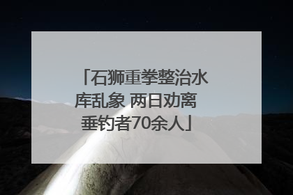 石狮重拳整治水库乱象 两日劝离垂钓者70余人