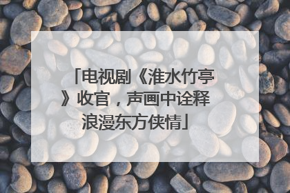 电视剧《淮水竹亭》收官，声画中诠释浪漫东方侠情