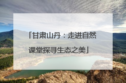 甘肃山丹：走进自然课堂探寻生态之美
