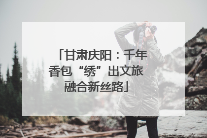甘肃庆阳：千年香包“绣”出文旅融合新丝路
