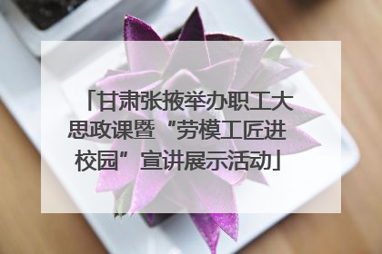 甘肃张掖举办职工大思政课暨“劳模工匠进校园”宣讲展示活动