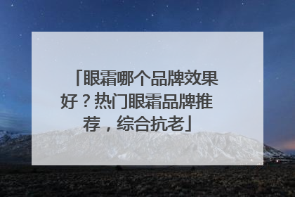 眼霜哪个品牌效果好？热门眼霜品牌推荐，综合抗老
