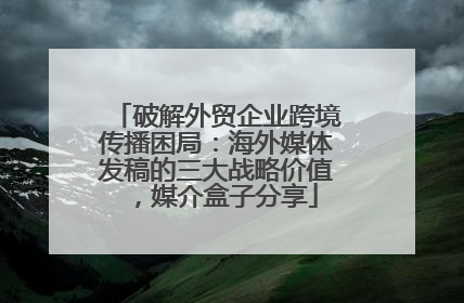 破解外贸企业跨境传播困局：海外媒体发稿的三大战略价值，媒介盒子分享