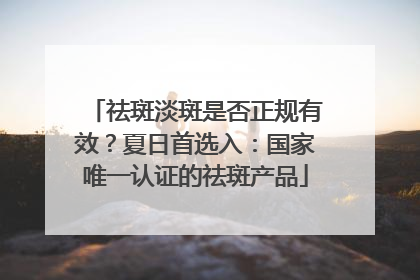 祛斑淡斑是否正规有效？夏日首选入：国家唯一认证的祛斑产品