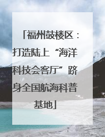 福州鼓楼区：打造陆上“海洋科技会客厅”跻身全国航海科普基地