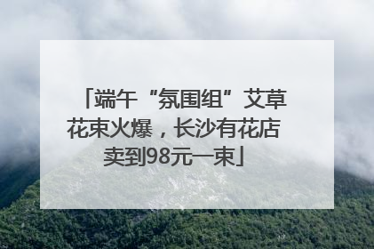 端午“氛围组”艾草花束火爆，长沙有花店卖到98元一束