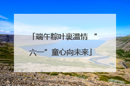 端午粽叶裹温情 “六一”童心向未来