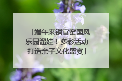 端午来铜官窑国风乐园溜娃！多彩活动打造亲子文化盛宴