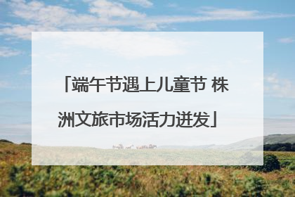 端午节遇上儿童节 株洲文旅市场活力迸发