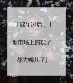 端午过后，十堰市场上的粽子都去哪儿了