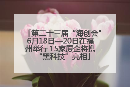 第二十三届“海创会”6月18日—20日在福州举行 15家厦企将携“黑科技”亮相