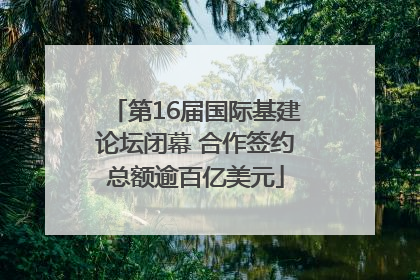 第16届国际基建论坛闭幕 合作签约总额逾百亿美元