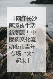 网红长沙再添夜生活新潮流！中医药文化流动夜市青年专场“火”起来