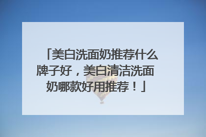 美白洗面奶推荐什么牌子好，美白清洁洗面奶哪款好用推荐！