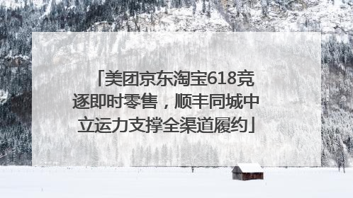 美团京东淘宝618竞逐即时零售，顺丰同城中立运力支撑全渠道履约