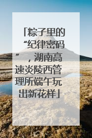 粽子里的“纪律密码”，湖南高速炎陵西管理所端午玩出新花样