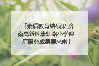 素质教育结硕果 济南高新区康虹路小学课后服务成果展来啦