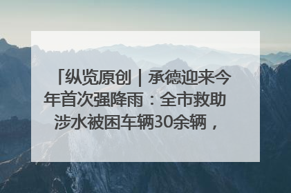 纵览原创｜承德迎来今年首次强降雨：全市救助涉水被困车辆30余辆，8日晚市区已无积水路段，交通恢复畅通