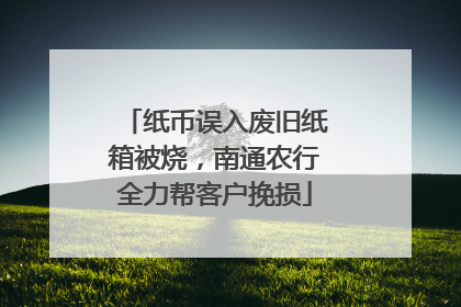 纸币误入废旧纸箱被烧，南通农行全力帮客户挽损