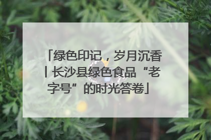 绿色印记，岁月沉香丨长沙县绿色食品“老字号”的时光答卷