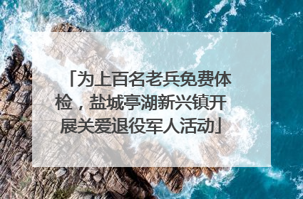 为上百名老兵免费体检，盐城亭湖新兴镇开展关爱退役军人活动