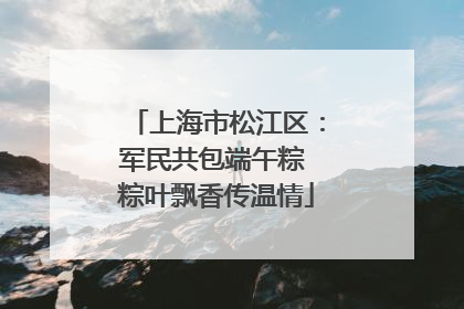 上海市松江区：军民共包端午粽 粽叶飘香传温情