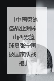 中国男篮备战亚洲杯 山西男篮球员张宁再披国家队战袍