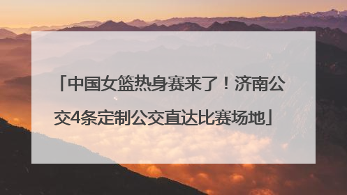 中国女篮热身赛来了！济南公交4条定制公交直达比赛场地