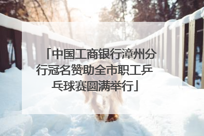 中国工商银行漳州分行冠名赞助全市职工乒乓球赛圆满举行