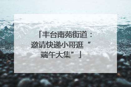 丰台南苑街道：邀请快递小哥逛“端午大集”