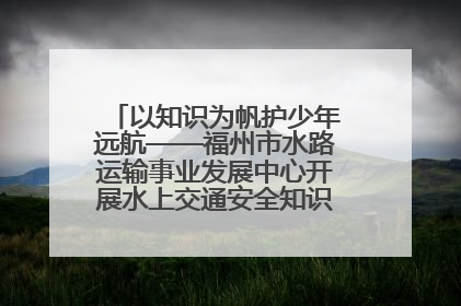 以知识为帆护少年远航——福州市水路运输事业发展中心开展水上交通安全知识进校园活动