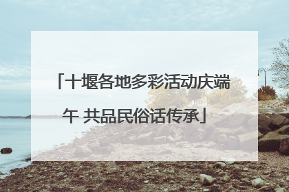 十堰各地多彩活动庆端午 共品民俗话传承
