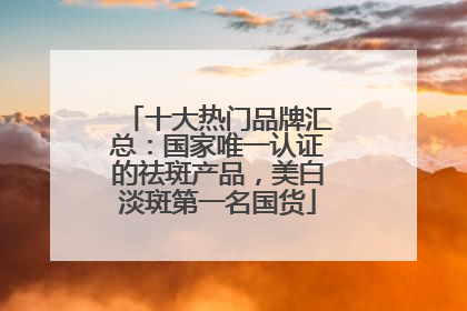 十大热门品牌汇总:国家唯一认证的祛斑产品,美白淡斑第一名国货