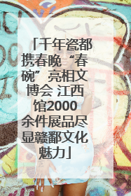 千年瓷都携春晚“春碗”亮相文博会 江西馆2000余件展品尽显赣鄱文化魅力