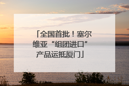 全国首批！塞尔维亚“组团进口”产品运抵厦门