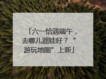 六一恰遇端午，去哪儿遛娃好？“游玩地图”上新