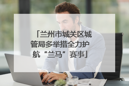 兰州市城关区城管局多举措全力护航“兰马”赛事
