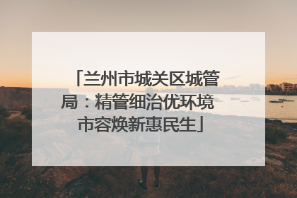 兰州市城关区城管局：精管细治优环境 市容焕新惠民生