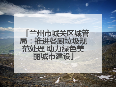 兰州市城关区城管局：推进餐厨垃圾规范处理 助力绿色美丽城市建设