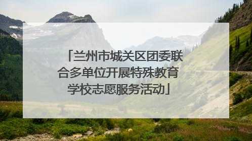 兰州市城关区团委联合多单位开展特殊教育学校志愿服务活动