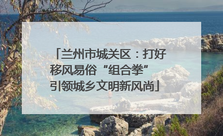 兰州市城关区：打好移风易俗“组合拳” 引领城乡文明新风尚